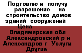 Подговлю и  получу   разрешение    на строительство домов. зданий, сооружений.  › Цена ­ 2 300 000 - Владимирская обл., Александровский р-н, Александров г. Услуги » Другие   